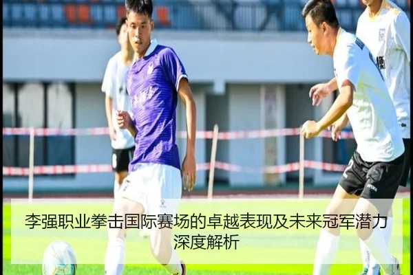 李强职业拳击国际赛场的卓越表现及未来冠军潜力深度解析